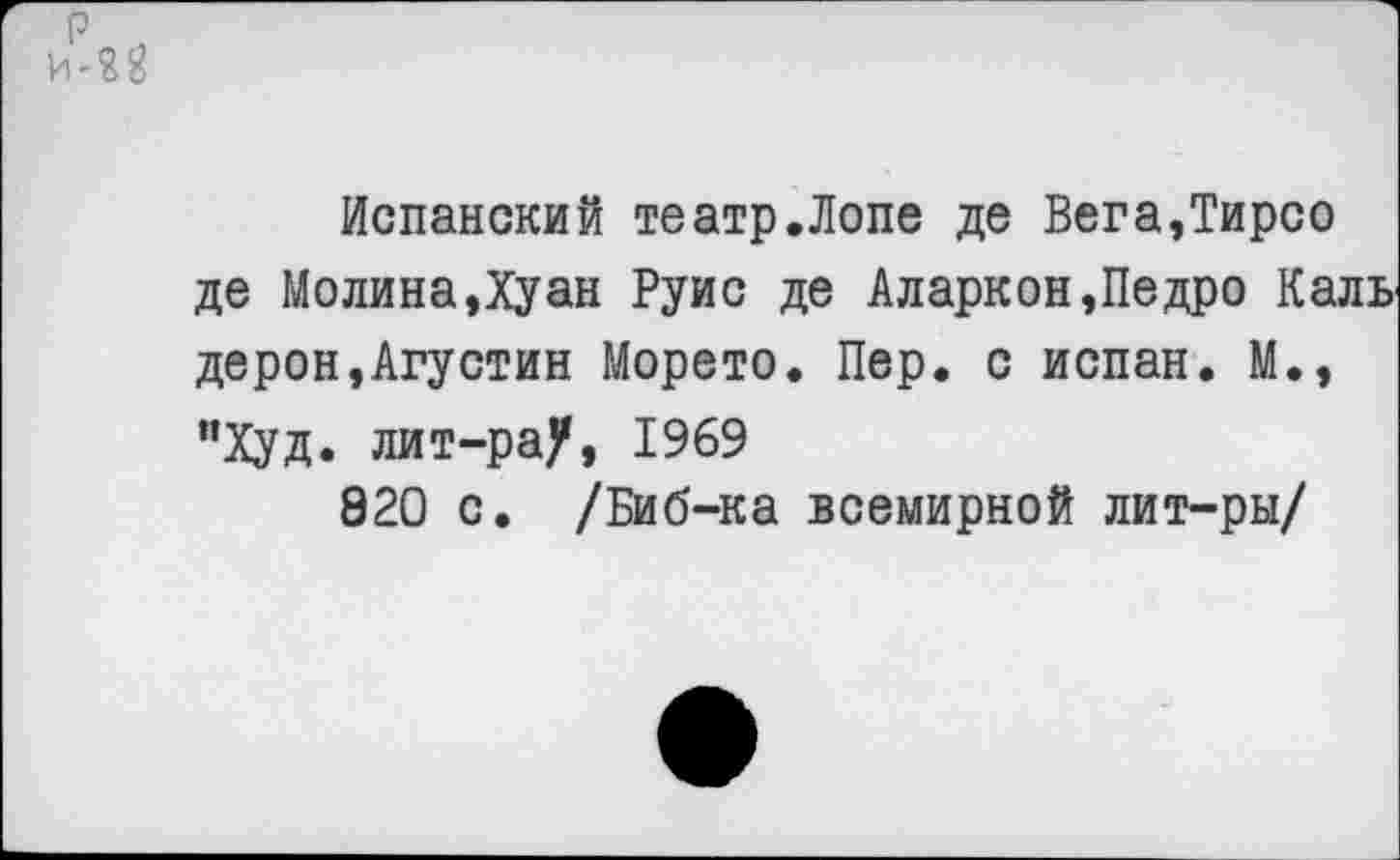 ﻿Испанский театр.Лопе де Вега,Тирео де Молина,Хуан Руис де Аларкон,Педро Каль дерон,Агустин Морето. Пер. с испан. М., "Худ. лит-ра/, 1969
820 с. /Биб-ка всемирной лит-ры/